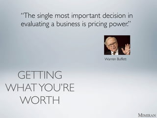 “The single most important decision in
  evaluating a business is pricing power.”

  	

   	

   	

   	

   	

   	

   	

   	

   	

   	

   	




                                                                    Warren Buffett




 GETTING
WHAT YOU’RE
 WORTH
 