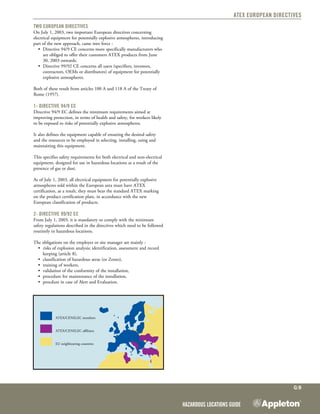 Hazardous Locations Guide
G:9
ATEX European Directives
Two European Directives
On July 1, 2003, two important European directives concerning
electrical equipment for potentially explosive atmospheres, introducing
part of the new approach, came into force :
•	 Directive 94/9 CE concerns more specifically manufacturers who
are obliged to offer their customers ATEX products from June
30, 2003 onwards.
•	 Directive 99/92 CE concerns all users (specifiers, investors,
contractors, OEMs or distributors) of equipment for potentially
explosive atmospheres.
Both of these result from articles 100 A and 118 A of the Treaty of
Rome (1957).
1- Directive 94/9 EC
Directive 94/9 EC defines the minimum requirements aimed at
improving protection, in terms of health and safety, for workers likely
to be exposed to risks of potentially explosive atmospheres.
It also defines the equipment capable of ensuring the desired safety
and the resources to be employed in selecting, installing, using and
maintaining this equipment.
This specifies safety requirements for both electrical and non-electrical
equipment, designed for use in hazardous locations as a result of the
presence of gas or dust.
As of July 1, 2003, all electrical equipment for potentially explosive
atmospheres sold within the European area must have ATEX
certification, as a result, they must bear the standard ATEX marking
on the product certification plate, in accordance with the new
European classification of products.
2- Directive 99/92 EC
From July 1, 2003, it is mandatory to comply with the minimum
safety regulations described in the directives which need to be followed
routinely in hazardous locations.
The obligations on the employer or site manager are mainly :
•	 risks of explosion analysis; identification, assessment and record
keeping (article 8),
•	 classification of hazardous areas (or Zones),
•	 training of workers,
•	 validation of the conformity of the installation,
•	 procedure for maintenance of the installation,
•	 procdure in case of Alert and Evaluation.
ATEX/CENELEC members
ATEX/CENELEC affiliates
EU neighbouring countries
 