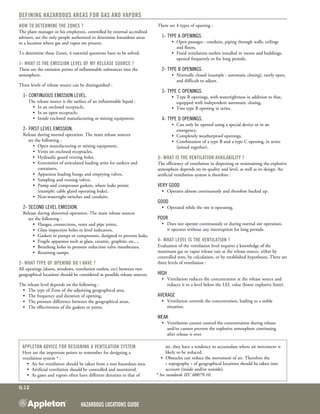 Hazardous Locations GUIDE
G:12
Defining Hazardous areas for Gas and Vapors
How to determine the Zones ?
The plant manager or his employees, controlled by external accredited
advisers, are the only people authorized to determine hazardous areas
in a location where gas and vapor are present.
To determine these Zones, 4 essential questions have to be solved.
1- What is the emission level of my release source ?
These are the emission points of inflammable substances into the
atmosphere. 
Three levels of release source can be distinguished :
	 1- Continuous emission level.
		 The release source is the surface of an inflammable liquid :
	 	 	 •	 In an enclosed receptacle,
	 	 	 •	 In an open receptacle,
	 	 	 •	 Inside enclosed manufacturing or mixing equipment.
	 2- First level emission.
	 Release during normal operation. The main release sources
		 are the following :
	 	 	 •	 Open manufacturing or mixing equipment,
	 	 	 •	 Vents on enclosed receptacles,
	 	 	 •	 Hydraulic guard venting holes,
	 	 	 •	 Extremities of articulated loading arms for tankers and
				 containers,
	 	 	 •	 Apparatus loading bungs and emptying valves,
	 	 	 •	 Sampling and venting valves,
	 	 	 •	 Pump and compressor gaskets, where leaks persist
	 	 	 	 (example: cable gland operating leaks),
	 	 	 •	 Non-watertight switches and conduits.
	 2- Second level emission.
	 Release during abnormal operation. The main release sources
		 are the following :
	 	 	 •	 Flanges, connections, vents and pipe joints,
	 	 	 •	 Glass inspection holes or level indicators,
	 	 	 •	 Gaskets in pumps or compressors, designed to prevent leaks,
	 	 	 •	 Fragile apparatus such as glass, ceramic, graphite, etc...,
	 	 	 •	 Breathing holes in pressure reduction valve membranes,
	 	 	 •	 Retaining sumps.
2- What type of opening do I have ?
All openings (doors, windows, ventilation outlets, etc) between two
geographical locations should be considered as possible release sources. 
The release level depends on the following :
	 •	 The type of Zone of the adjoining geographical area,
	 •	 The frequency and duration of opening,
	 •	 The pressure difference between the geographical areas,
	 •	 The effectiveness of the gaskets or joints.
There are 4 types of opening :
	 1- Type A openings.
	 	 	 •	 Open passages : conduits, piping through walls, ceilings
				 and floors,
	 	 	 •	 Fixed ventilation outlets installed in rooms and buildings,
				 opened frequently or for long periods.
	 2- Type B openings.
	 	 	 •	 Normally closed (example : automatic closing), rarely open,
				 and difficult to adjust.
	 3- Type C openings.
	 	 	 •	 Type B openings, with watertightness in addition to that,
				 equipped with independent automatic closing,
	 	 	 •	 Two type B opening in series.
	 4- type D openings.
	 	 	 •	 Can only be opened using a special device or in an
				 emergency,
	 	 	 •	 Completely weatherproof openings,
	 	 	 •	 Combination of a type B and a type C opening, in series
	 	 	 	 (joined together).
3- What is the ventilation availability ?
The efficiency of ventilation in dispersing or maintaining the explosive
atmosphere depends on its quality and level, as well as its design. An
artificial ventilation system is therefore :
Very good
	 •	 Operates almost continuously and therefore backed up.
Good
	 •	 Operated while the site is operating.
Poor
	 •	 Does not operate continuously or during normal site operation,
		 it operates without any interruption for long periods.
4- What level is the ventilation ?
Evaluation of the ventilation level requires a knowledge of the
maximum gas or vapor release rate at the release source, either by
controlled tests, by calculation, or by established hypotheses. There are
three levels of ventilation :
High
	 •	 Ventilation reduces the concentration at the release source and
	 	 reduces it to a level below the LEL value (lower explosive limit).
Average
	 •	 Ventilation controls the concentration, leading to a stable
		 situation.
Weak
	 •	 Ventilation cannot control the concentration during release
	 	 and/or cannot prevent the explosive atmosphere continuing
		 after release is over.
Appleton advice for designing a ventilation system
Here are the important points to remember for designing a
ventilation system * :
•	 Air for ventilation should be taken from a non hazardous area.
•	 Artificial ventilation should be controlled and monitored.
•	 As gases and vapors often have different densities to that of
air, they have a tendency to accumulate where air movement is
likely to be reduced.
•	 Obstacles can reduce the movement of air. Therefore the
« topography » of geographical locations should be taken into
account (inside and/or outside).
* See standards IEC 60079-10.
 