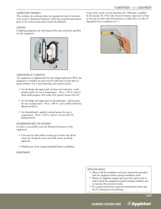 Hazardous Locations Guide
G:37
Flameproof « d » equipment
Connection terminals
The certificate of conformity does not stipulate the type of terminals
to be used in a flameproof enclosure. Only the connection precautions
given in the technical data sheets need to be followed.
Lighting
In lighting equipment use only lamps of the type and power specified
for that equipment.
Lubrication of flamepath
The equipment is supplied with the joint flanges lubricated. When the
equipment is installed, the path must be lubricated to keep them in
good condition. Use a non-hardening, anti-corrosive grease.
•	 For the flange and spigot path on boxes and enclosures : multi-
purpose grease, for use at temperatures - 30 to + 130 °C, such as
Antar multi-purpose, ELF multi, ELF epexelf, Loctite GR 125.
•	 For the flange and spigot path on the luminaires : silicone paste,
for use at temperatures - 40 to + 200 °C, such as RhÙne-Poulenc
Rhodorsil 408 etc.
•	 For threaded path : graphitic mineral grease, for use at
temperatures - 30 to + 150 °C, such as : Loctite GR 135,
Molydal M 03.
Recommendations for assembly
In order to successfully retain the flameproof character of the
equipment :
•	 Care must be taken before starting up to ensure that all the
screws for closing the covers and cable entries are firmly
tightened.
•	 Modification of the original predrilled holes is prohibited.
Maintenance
Extract from article 4 in the December 20, 1988 order, modified
by the January 10, 1992 order (Interval between inspections is fixed
at one year in rooms and work positions at which there are risks of
degradation fire or explosion, etc...)
Appleton advice
•	 Always read the installation and user’s instructions provided
with the equipment before starting installation work.
•	 Always use Appleton original spare parts for repair work, in
order to keep the equipment in good working condition and
to maintain the protection mode.
•	 For a good maintenance, keep the technical data sheets and
the EC declarations of conformity.
 