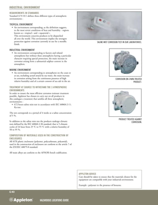 Hazardous Locations GUIDE
G:40
Industrial environment
Requirements in standards
Standard A 91-011 defines three different types of atmospheric
environments :
Tropical environment
•	 An environment corresponding, as the definition suggests,
to the most severe conditions of heat and humidity - regions
known as « tropical » and « equatorial ».
	 This environment concerns products to be dispatched
all over the world. This environment implies the strongest
protection against corrosion currently in use for a metallic
finish.
Industrial environment
•	 An environment corresponding to factory and related
atmospheres but without these atmospheres having a particular
character requiring special protection, the main increase in
corrosion arising from a substantial sulphur content in the
atmosphere.
Marine environment
•	 An environment corresponding to atmospheres on the coast or
at sea, excluding actual attack by sea water, the main increase
in corrosion arising from the continuous presence of high
relative humidity and of a certain content of sea salt in the air.
Treatment at source to withstand the 3 atmospheric
environments
In order to ensure the most efficient corrosion resistant treatment
possible, Appleton has chosen to carry out on all products in
this catalogue a treatment that satisfies all three atmospheric
environments :
•	 672 hours saline mist test in accordance with IEC 60068-2-11,
Ka test.
The test corresponds to a period of 4 weeks at a saline concentration
of 5 %.
In addition to the saline mist test the products undergo climatic
tests defined by the IEC 60068-2-30 standard, that is 5 climatic
cycles of 24 hour from 25 °C to 55 °C with a relative humidity of
50 to 95 %.
Composition of materials used in the construction of
enclosures
All ATX plastic enclosures (polyester, polycarbonate, polyamid),
used in the construction of enclosures are conform to the article 7 of
the EN/IEC 60079-0 standard.
All main alloys are conform to the AFNOR french codification.
Saline mist corrosion test in our laboratories.
Corrosion on a non-treated
product.
Product treated against
corrosion.
Appleton advice
Care should be taken to ensure that the materials chosen for the
equipment are compatible with your industrial environment.
Example : polyester in the presence of benzene.
 