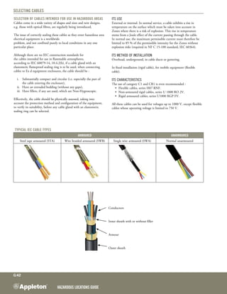 Hazardous Locations GUIDE
G:42
Selecting Cables
Selection of Cables intended for use in Hazardous Areas
Cables come in a wide variety of shapes and sizes and new designs,
e.g. those with optical fibres, are regularly being introduced.
The issue of correctly sealing these cables as they enter hazardous area
electrical equipment is a worldwide
problem, and not confined purely to local conditions in any one
particular place.
Although there are no IEC construction standards for
the cables intended for use in flammable atmospheres,
according to IEC 60079-14, 10.4.2(b), if a cable gland with an
elastomeric flameproof sealing ring is to be used, when connecting
cables to Ex d equipment enclosures, the cable should be :
i.	 Substantially compact and circular (i.e. especially the part of
the cable entering the enclosure),
ii.	 Have an extruded bedding (without any gaps),
iii.	 Have fillers, if any are used, which are Non-Hygroscopic.
Effectively, the cable should be physically assessed, taking into
account the protection method and configuration of the equipment,
to verify its suitability, before any cable gland with an elastomeric
sealing ring can be selected.
Its use
External or internal. In normal service, a cable exhibits a rise in
temperature on the surface which must be taken into account in
Zones where there is a risk of explosion. This rise in temperature
stems from a Joule effect of the current passing through the cable.
In normal use, the maximum permissible current must therefore be
limited to 85 % of the permissible intensity for the Zones without
explosion risks (required in NF C 15-100 standard, IEC 60364).
Its method of installation
Overhead, underground, in cable ducts or guttering.
In fixed installation (rigid cable), for mobile equipment (flexible
cable).
Its characteristics
The use of category C1 and CR1 is even recommended :
•	 Flexible cables, series H07 RNF.
•	 Non-armoured rigid cables, series U 1000 RO 2V.
•	 Rigid armoured cables, series U1000 RGP FV.
All these cables can be used for voltages up to 1000 V, except flexible
cables whose operating voltage is limited to 750 V.
Typical IEC cable types
Armoured Unarmoured
Steel tape armoured (STA) Wire braided armoured (SWB) Single wire armoured (SWA) Normal unarmoured
Conductors
Inner sheath with or without filler
Armour
Outer sheath
 