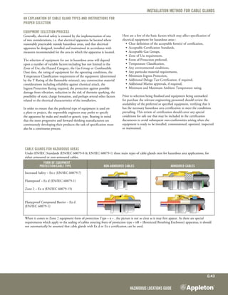 Hazardous Locations Guide
G:43
Installation method for Cable Glands
An explanation of Cable Gland types and instructions for
proper selection
Equipment Selection Process
Generally, electrical safety is ensured by the implementation of one
of two considerations, i.e. that electrical apparatus be located where
reasonably practicable outside hazardous areas, and that electrical
apparatus be designed, installed and maintained in accordance with
measures recommended for the area in which the apparatus is located.
The selection of equipment for use in hazardous areas will depend
upon a number of variable factors including but not limited to the
Zone of Use, the Hazard Category, the Gas Group or Combustible
Dust data, the rating of equipment for the operating conditions, the
Temperature Classification requirement of the equipment (determined
by the T Rating of the flammable mixture), any construction material
considerations including reliability against chemical attack, the
Ingress Protection Rating required, the protection against possible
damage from vibration, reduction in the risk of thermite sparking, the
possibility of static charge formation, and perhaps several other factors
related to the electrical characteristics of the installation.
In order to ensure that the preferred type of equipment is used on
a plant or project, the responsible engineers may prefer to specify
the apparatus by make and model or generic type. Bearing in mind
that the most progressive and forward thinking manufacturers are
continuously developing their products the task of specification must
also be a continuous process.
Here are a few of the basic factors which may affect specification of
electrical equipment for hazardous areas :
•	 Clear definition of the acceptable form(s) of certification,
•	 Acceptable Certification Standards,
•	 Acceptable Gas Groups,
•	 Zone of Use requirement,
•	 Form of Protection preferred,
•	 Temperature Classification,
•	 Any environmental conditions,
•	 Any particular material requirements,
•	 Minimum Ingress Protection,
•	 Additional Deluge Test Certification, if required,
•	 Additional Marine approvals, if required,
•	 Minimum and Maximum Ambient Temperature rating.
Prior to selection being finalised and equipment being earmarked
for purchase the relevant engineering personnel should review the
availability of the preferred or specified equipment, verifying that it
has the necessary hazardous area certification to meet the conditions
prevailing. This review of certification should cover any special
conditions for safe use that may be included in the certification
documents to avoid subsequent non-conformities arising when the
equipment is ready to be installed, commissioned, operated, inspected
or maintained.
Cable Glands for Hazardous Areas
Under EN/IEC Standards (EN/IEC 60079-0 & EN/IEC 60079-1) three main types of cable glands exist for hazardous area applications, for
either armoured or non-armoured cables.
	Form of Equipment
Protection/Cable Type Non-Armoured Cables Armoured Cables
Increased Safety – Ex e (EN/IEC 60079-7)
Flameproof – Ex d (EN/IEC 60079-1)
Zone 2 – Ex n (EN/IEC 60079-15)
Flameproof Compound Barrier – Ex d
(EN/IEC 60079-1)
When it comes to Zone 2 equipment form of protection Type « n » , the picture is not so clear as it may first appear. As there are special
requirements which apply to the sealing of cables entering form of protection type « nR » (Restricted Breathing Enclosure) apparatus, it should
not automatically be assumed that cable glands with Ex d or Ex e certification can be used.
 
