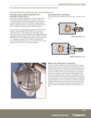 Hazardous Locations Guide
G:45
Installation method for Cable Glands
An explanation of Cable Gland types and instructions for proper selection
Selection Process for Hazardous Area Cable Glands according to IEC
Selection of Cable Glands for Flameproof Type d
enclosures to EN/IEC 60079-14
Concerning the subject of cable glands to maintain integrity of type
of protection Flameproof Enclosures “d” using direct cable entry
into the flameproof enclosures, special selection criterions have to be
considered as defined in Section 10 of EN/IEC Standard EN/IEC
60079-14 “Electrical apparatus for explosive gas atmospheres Part 14:
Electrical installations in hazardous areas (Other than mines)”.
In order to achieve compliance with the prevailing Installation Code
of Practice and in particular EN/IEC 60079-14, it is necessary to
evaluate the function of the equipment, the cable gland, and the
cable, and in order to satisfy the conditions of the applicable standards
compatibility of all three with each other must be verified. Section 10
of EN/IEC 60079-14 “Additional requirements for type of protection
“d” - Flameproof enclosures” for the selection of cable glands is
required to be followed, and this sets out some specific rules to ensure
integrity and safe operation of the installed equipment.
Cable Entries into Ex d Enclosures
Two situations can be considered, direct cable entry and indirect cable
entry:
Direct Cable Entry – Ex d
Indirect Cable Entry – Ex de
Indirect Cable Entries into Ex d Enclosures
In the case of indirect cable entry, this may be achieved by a separate
terminal chamber, where the cable entries can be found and only the
(looping) cable conductors are terminated in the terminal block, where
no source of ignition exists in this terminal chamber. The terminal
chamber may offer Ex d or Ex e form of protection, and is separated
from the main enclosure, with the internal wiring passing through
line barriers or bushings before connecting to the equipment side of
the terminal block. The termination and wiring of the incoming field
cables would thereby not normally require the adoption of compound
sealing cable glands in this case, unless there is a risk of gas migration
through the interstices of the cable and the transmission of gas to the
opposite end of the cable needs to be prevented. An example of this
type of equipment configuration is shown in the photograph to the
left.
 