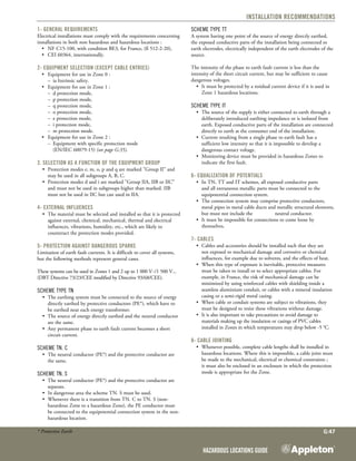 Hazardous Locations Guide
G:47
Installation Recommendations
1- General requirements
Electrical installations must comply with the requirements concerning
installations in both non hazardous and hazardous locations :
	 •	 NF C15-100, with condition BE3, for France, (ß 512-2-20),
	 •	 CEI 60364, internationally.
2- Equipment selection (except cable entries)
	 •	 Equipment for use in Zone 0 :
		 –	 ia Intrinsic safety.
	 •	 Equipment for use in Zone 1 :
		 –	 d protection mode,
		 –	 p protection mode,
		 –	 q protection mode,
		 –	 o protection mode,
		 –	 e protection mode,
		 –	 i protection mode,
		 –	 m protection mode.
	 •	 Equipment for use in Zone 2 :
		 –	 Equipment with specific protection mode
	 	 	 (EN/IEC 60079-15) (see page G:35).
3. Selection as a function of the equipment group
•	 Protection modes e, m, o, p and q are marked "Group II" and
may be used in all subgroups A, B, C.
•	 Protection modes d and i are marked "Group IIA, IIB or IIC"
and must not be used in subgroups higher than marked. IIB
must not be used in IIC but can used in IIA.
4- External influences
•	 The material must be selected and installed so that it is protected
against external, chemical, mechanical, thermal and electrical
influences, vibrations, humidity, etc., which are likely to
counteract the protection modes provided.
5- Protection against dangerous sparks
Limitation of earth fault currents. It is difficult to cover all systems,
but the following methods represent general cases.
These systems can be used in Zones 1 and 2 up to 1 000 V~/1 500 V...
(DBT Directive 73/23/CEE modified by Directive 93/68/CEE).
Scheme type TN
•	 The earthing system must be connected to the source of energy
directly earthed by protective conductors (PE*), which have to
be earthed near each energy transformer.
•	 The source of energy directly earthed and the neutral conductor
are the same.
•	 Any permanent phase to earth fault current becomes a short
circuit current.
Scheme TN. C
•	 The neutral conductor (PE*) and the protective conductor are
the same.
Scheme TN. S
•	 The neutral conductor (PE*) and the protective conductor are
separate.
•	 In dangerous area the scheme TN. S must be used.
•	 Whenever there is a transition from TN. C to TN. S (non-
hazardous Zone to a hazardous Zone), the PE conductor must
be connected to the equipotential connection system in the non-
hazardous location.
* Protective Earth
Scheme type TT
A system having one point of the source of energy directly earthed,
the exposed conductive parts of the installation being connected to
earth electrodes, electrically independent of the earth electrodes of the
source.
The intensity of the phase to earth fault current is less than the
intensity of the short circuit current, but may be sufficient to cause
dangerous voltages.
•	 It must be protected by a residual current device if it is used in
Zone 1 hazardous locations.
Scheme type IT
•	 The source of the supply is either connected to earth through a
deliberately introduced earthing impedance or is isolated from
earth. Exposed conductive parts of the installation are connected
directly to earth at the consumer end of the installation.
•	 Current resulting from a single phase to earth fault has a
sufficient low intensity so that it is impossible to develop a
dangerous contact voltage.
•	 Monitoring device must be provided in hazardous Zones to
indicate the first fault.
6- Equalization of potentials
•	 In TN, TT and IT schemes, all exposed conductive parts
and all extraneous metallic parts must be connected to the	
equipotential connection system.
•	 The connection system may comprise protective conductors,
metal pipes in metal cable ducts and metallic structural elements,
but must not include the 	 neutral conductor.
•	 It must be impossible for connections to come loose by
themselves.
7- Cables
•	 Cables and accessories should be installed such that they are
not exposed to mechanical damage and corrosive or chemical
influences, for example due to solvents, and the effects of heat.
•	 When this type of exposure is inevitable, protective measures
must be taken to install or to select appropriate cables. For
example, in France, the risk of mechanical damage can be
minimized by using reinforced cables with shielding inside a
seamless aluminium conduit, or cables with a mineral insulation
casing or a semi-rigid metal casing.
•	 When cable or conduit systems are subject to vibrations, they
must be designed to resist these vibrations without damage.
•	 It is also important to take precautions to avoid damage to
materials making up the insulation or casings of PVC cables
installed in Zones in which temperatures may drop below -5 °C.
8- Cable jointing
•	 Whenever possible, complete cable lengths shall be installed in
hazardous locations. Where this is impossible, a cable joint must
be made to the mechanical, electrical or chemical constraints ;
it must also be enclosed in an enclosure in which the protection
mode is appropriate for the Zone.
 