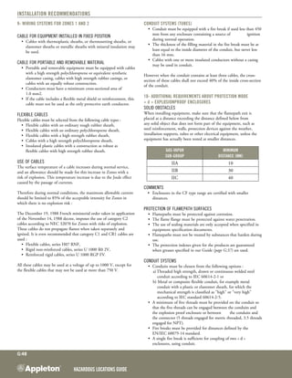 Hazardous Locations GUIDE
G:48
Installation Recommendations
9- Wiring systems for Zones 1 and 2
Cable for equipment installed in fixed position
•	 Cables with thermoplastic sheaths, or thermosetting sheaths, or
elastomer sheaths or metallic sheaths with mineral insulation may
be used.
Cable for portable and removable material
•	 Portable and removable equipment must be equipped with cables
with a high strength polychloroprene or equivalent synthetic
elastomer casing, cables with high strength rubber casings, or
cables with an equally robust construction.
•	 Conductors must have a minimum cross-sectional area of
1.0 mm2.
•	 If the cable includes a flexible metal shield or reinforcement, this
cable must not be used as the only protective earth conductor.
Flexible cables
Flexible cables must be selected from the following cable types :
•	 Flexible cables with an ordinary tough rubber sheath,
•	 Flexible cables with an ordinary polychloroprene sheath,
•	 Flexible cables with a high strength rubber sheath,
•	 Cables with a high strength polychloroprene sheath,
•	 Insulated plastic cables with a construction as robust as
flexible cables with high strength rubber sheath.
Use of cables
The surface temperature of a cable increases during normal service,
and an allowance should be made for this increase in Zones with a
risk of explosion. This temperature increase is due to the Joule effect
caused by the passage of currents.
Therefore during normal conditions, the maximum allowable current
should be limited to 85% of the acceptable intensity for Zones in
which there is no explosion risk :
The December 19, 1988 French ministerial order taken in application
of the November 14, 1988 decree, imposes the use of category C2
cables according to NEC 32070 for Zones with risks of explosion.
These cables do not propagate flames when taken separately and
ignited. It is even recommended that category C1 and CR1 cables are
used :
•	 Flexible cables, series H07 RNF,
•	 Rigid non-reinforced cables, series U 1000 R0 2V,
•	 Reinforced rigid cables, series U 1000 RGP FV.
All these cables may be used at a voltage of up to 1000 V, except for
the flexible cables that may not be used at more than 750 V.
Conduit systems (tubes)
•	 Conduit must be equipped with a fire break if used less than 450
mm from any enclosure containing a source of 	 ignition
during normal operation.
•	 The thickness of the filling material in the fire break must be at
least equal to the inside diameter of the conduit, but never less
than 16 mm.
•	 Cables with one or more insulated conductors without a casing
may be used in conduit.
However when the conduit contains at least three cables, the cross-
section of these cables shall not exceed 40% of the inside cross-section
of the conduit.
10- Additional requirements about protection mode
« d » Explosionproof enclosures
Solid obstacles
When installing equipment, make sure that the flamepath exit is
placed at a distance exceeding the distance defined below from
any solid object that does not form part of the equipment, such as
steel reinforcement, walls, protection devices against the weather,
installation supports, tubes or other electrical equipment, unless the
equipment has actually been tested at smaller distances.
Gas-vapor
sub-group
Minimum
distance (mm)
IIA 10
IIB 30
IIC 40
Comments
	 •	 Enclosures in the CF type range are certified with smaller
		 distances.
Protection of flamepath surfaces
•	 Flamepaths must be protected against corrosion.
•	 The flame flange must be protected against water penetration.
•	 The use of sealing materials are only accepted when specified in
equipment specification documents.
•	 Flamepaths must not be treated by substances that harden during
use.
•	 The protection indexes given for the products are guaranteed
when greases specified in our Guide (page G:37) are used.
Conduit systems
•	 Conduits must be chosen from the following options :
a)	Threaded high strength, drawn or continuous welded steel
conduit according to IEC 60614-2-1 or
b) Metal or composite flexible conduit, for example metal
conduit with a plastic or elastomer sheath, for which the
mechanical strength is classified as "high" or "very high"
according to IEC standard 60614-2-5.
•	 A minimum of five threads must be provided on the conduit so
that the five threads can be engaged between the conduits and
the explosion proof enclosure or between 	 the conduits and
the connector (5 threads engaged for metric threaded, 3.5 threads
engaged for NPT).
•	 Fire breaks must be provided for distances defined by the
EN/IEC 60079-14 standard.
•	 A single fire break is sufficient for coupling of two « d »
enclosures, using conduit.
 