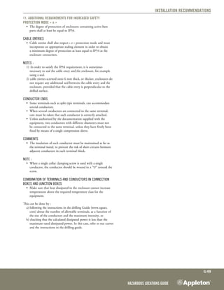 Hazardous Locations Guide
G:49
Installation Recommendations
11. Additional requirements for increased safety
protection mode « e »
•	 The degree of protection of enclosures containing active bare
parts shall at least be equal to IP54.
Cable entries
•	 Cable entries shall also respect « e » protection mode and must
incorporate an appropriate sealing element in order to obtain
a minimum degree of protection at least equal to IP54 at the
enclosure connection.
Notes :
1)	 In order to satisfy the IP54 requirement, it is sometimes
necessary to seal the cable entry and the enclosure, for example
using a seal.
2) cable entries screwed onto 6 mm thick, or thicker, enclosures do
not require any additional seal between the cable entry and the
enclosure, provided that the cable entry is perpendicular to the
drilled surface.
Conductor ends
•	 Some terminals such as split type terminals, can accommodate
several conductors.
•	 When several conductors are connected to the same terminal,
care must be taken that each conductor is correctly attached.
•	 Unless authorized by the documentation supplied with the
equipment, two conductors with different diameters must not
be connected to the same terminal, unless they have firstly been
fixed by means of a single compression sleeve.
Comments 
•	 The insulation of each conductor must be maintained as far as
the terminal metal, to prevent the risk of short circuits between
adjacent conductors in each terminal block.
Note :
•	 When a single collar clamping screw is used with a single
conductor, the conductor should be wound in a "U" around the
screw.
Combination of terminals and conductors in connection
boxes and junction boxes
•	 Make sure that heat dissipated in the enclosure cannot increase
temperatures above the required temperature class for the
equipment.
This can be done by :
a) following the instructions in the drilling Guide (www.egsatx.
com) about the number of allowable terminals, as a function of
the size of the conductors and the maximum intensity, or
b) checking that the calculated dissipated power is less than the
maximum rated dissipated power. In this case, refer to our curves
and the instructions in the drilling guide.
 