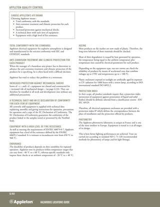 Hazardous Locations GUIDE
G:50
Appleton Quality Control
Total conformity with the standards
Appleton electrical equipment for explosive atmospheres is designed
and manufactured in the strictest conformity with IEC and
CENELEC standards.
Anti-corrosion treatment and climatic protection for
each product
When the manager of a hazardous area project has to determine in
advance the anti-corrosion treatment and climatic protection of the
products he is specifying, he is often faced with a difficult decision.
Appleton has tried to reduce this problem to ­a minimum.
Increased protection against mechanical shocks
Items of « e » and « d » equipment are classed and constructed for
« increased risk of mechanical danger » (see page G:33). They can
therefore be installed in all work and development sites without any
additional precautions.
A technical sheet and an EC Declaration of conformity
for each item of equipment.
All currently sold equipment is supplied with technical data
explaining assembly and giving instructions for operation, precautions
for operation and a copy of the EC Declaration of Conformity. The
EC Declaration of Conformity guarantees the conformity of the
product linked to the samples tested or presented by the Notified
body.
Equipment with a high level of fire resistance
As well as meeting the requirements of EN/IEC 60079-0-7, Appleton
equipment has a level of fire resistance defined by the EN/IEC
60695-2 standard. It is resistant to incandescent wire from 650 °C to
960 °C.
Endurance 
The durability of products depends on their suitability for repeated
operation. Appleton tests its products within temperature ranges that
can vary from - 40 °C to + 60 °C, whereas specific standards only
impose these checks at an ambient temperature of - 20 °C to + 40 °C.
Ageing 
Most products on the market are now made of plastic. Therefore, the
long term behavior of these materials should be checked.
Most of their degradation is caused by heat generated by operation,
the temperature being equal to the ambient temperature plus
temperature rises caused by electrical parameters for each product.
Depending on the equipment type, our test rooms can check the
reliability of products by means of accelerated tests that combine
voltages up to 270V and temperatures up to + 180 °C.
Plastic enclosures exposed to sunlight are artificially aged by exposure
to UV radiation for 1000 hours with a xenon lamp, according to ISO
international standard ISO 4892-2.
Protection index
In their scope, all product standards require that a protection index
(protection of equipment against penetration of liquid and solid
bodies) should be defined, selected from a classification system - EN/
IEC 60529.
Therefore, all electrical equipment enclosures are provided with a
protection index IP which defines the correspondence between the
place of installation and the protection offered by products.
Photometry
The Appleton photometry laboratory is unique in France and is one
of the most modern in Europe. Equipment is tested in it at all stages
of its design.
This is how better lighting performances are achieved. Tests are
carried out according to standard NF C 71-120 (recommended
methods for photometry of lamps and for light fittings).
Choose Appleton's ATX Brand
Choosing Appleton means :
	 •	 Total conformity with the standards.
	 •	 Anti-corrosion treatment and climatic protection for each
		 product.
	 •	 Increased protection against mechanical shocks.
	 •	 A technical sheet with each item of equipment.
	 •	 Equipment with a high level of fire resistance.
 