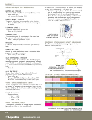 Hazardous Locations GUIDE
G:52
Photometry
What are photometric units and quantities ?
Luminous flux : symbol F
The amount of light emitted in one second by a luminous source.
	 •	 Unit : lumen (lm).
		 (See luminous flux charts page G53).
	
Luminous Intensity : symbol I
The quantity of luminous flux propagated in a given direction.
	 •	 Unit : Candela (cd). Values on photometric curves are given
		 in candela.
Illuminance : symbol E
The quantity of light falling on a unit area.
	 •	 Unit : lux (lx) = 1 lm/m2.
Luminance : symbol L
The value characterizing the luminous aspect of an area lit by a
lighting source or device, in a given direction.
	 •	 Unit : Candela per square metre (cd/m2).
Efficiency :
It is the ratio of light emitted by a luminaire to light emitted by a
lamp.
Luminous Efficiency :
Qualifies the efficacy of a luminous source. It is a quotient of flux
propagated over the power consumed.
	 •	 Unit : lumen per Watt (lm/W).
Color retention index : symbol CRI
The degree to which the colored aspect of an object lit by a given
light source corresponds to the aspect under a controlled luminous
source. The CRI is a number between 0 and 100 (on this scale, 50
it is a mediocre color retention level, while 80/90 is a good retention
level).
	 •	 Unit : Ra.
Color temperature :
Complex idea of cold and hot light, linked to the chromatic
properties of light and to vision of the human eye.
	 •	 Unit : Kelvin (K).
	 •	 Example : 2700 K for hot-light incandescent lamps, 8000
	 	 K for metal halide discharge lamps (a colder type of light).
What is a depreciation correction factor ?
In order to compensate for the decrease in the luminous flux, due to
the ageing of the lamps and to the accumulation of dust in the area.
The level of lighting (E) should be increased by multiplying it by the
depreciation coefficient (d).
Example of a value for d :
	 •	 Dust accumulation :
	 	 	 •	 Low	 1,25
	 	 	 •	 Medium	 1,35
	 	 	 •	 High	 1,50
What is a photometric curve ?
The photometric curve shows the luminous intensity distribution of a
lighting device. Values are given in candelas (cd).
In order to make a comparison between the different types of lighting
devices, this curve is drawn for a 1000 lumen flux.
•	 Example : for a point placed at 30° from the luminaire’s vertical
axis, the luminous intensity is 147 cd in the lamps transverse
direction and 118 cd in the lamps longitudinal direction.
•	 Note : the curve « integrates » the efficiency, it is therefore not
necessary to make corrections after having read the intensity.
However, it is necessary to multiply it by the coefficient to
obtain the actual flux of the chosen source.
Polar photometric
curve, for a lighting
fixture with wide beam
Relationship between luminous intensity and luminance
In order to determine the luminance at a given point - A , the
following formula can be used :
luminous intensity (cd)
opening angle in
relation to the
vertical axis of
the luminaire
	 l x Cos3
α
	 E =
	 h2
luminance
(Lux)
height between the luminaire
and the working plane (m)
Working plane :
Conventionally, for interior
lighting, the working plane is
0.85 m from ground level.
Reflectance factor according to Color variation (1)
80 % 70 % 50 % 30 % 10 %
80 % 70 % 50 % 30 % 10 %
80 % 70 % 50 % 30 % 10 %
80 % 70 % 50 % 30 % 10 %
80 % 70 % 50 % 30 % 10 %
(1) The surface reflection factor is the relationship between
reflected light and instant light
 