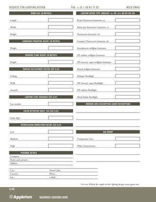 Hazardous Locations GUIDE
G:58
Request for Lighting Design	Fax: + 33 1 48 63 77 82	NEED EMAIL
Room size (in metres) Lighting device type (indicate «e» or «d») or ATX cat. no.
Length Bi-pin fluorescent luminaire «e»
Width Mono-pin fluorescent luminaire «e»
Height Fluorescent luminaire «d»
Luminaires mounting height (in metres) Compact Fluorescent luminaire «d»
Height Incandescent wellglass luminaire
Working plane height (in metres) HP sodium wellglass luminaire
Height HP mercury vapor wellglass luminaire
Surface reflectance factor (see G:52) Mixed wellglass luminaire
Ceiling Halogen floodlight
Walls HP mercury vapor floodlight
Ground HP sodium floodlight
Lighting level required (see G:52) Metal halide floodlight
Lux number Working area description (short description)
Color retention index- CRI (see G:52)
Index digit
Depreciation correction factor (see G:52)
Low Gas group
Medium Temperature class
High Other characteristics
PERSONAL DETAILS
Company :
Name and surname :
Address :
City : Postal Code :
Country : Phone :
Fax : e-Mail :
Visit our Website for simple on-line lighting designs www.egsatx.com
 