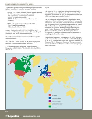Hazardous Locations GUIDE
G:6
Main standards throughout the world
NEC mandatory
ATEX/CENELEC members
ATEX/CENELEC affiliates
A number of admissible standards
(IEC, CENELEC, NEC, others)
CEC mandatory
The worldwide electrotechnical standard for electrical equipment for
explosive atmospheres is covered by two major "standards" :
	 1- 	IEC/ATEX/CENELEC (common standard following agreement
in 1991 on procedures for developing standards)
		 IEC : International Electrotechnical Commission
ATEX : ATmospheres EXplosibles
	 	 CENELEC : European Committee of Electrotechnical
		 Standards
	 2- 	NEC, CEC (products approved by UL, FM, CSA...).
		 NEC : National Electrical Code
		 CEC : Canadian Electrical Code
Products which conform to IEC/ATEX/CENELEC or NEC
standards have identical protection, even though they are designed
differently to meet specific installation regulations.
IEC can be considered as the "international standard" accepted in
nearly every country.
Since 1996, NEC, Article 505, uses the IEC names of gas groups,
equipment temperature classes and area definitions.
> To obtain more detailed information, contact the national
laboratories : LCIE, INERIS , PTB, DEMKO, CSA, UL, KEMA,
DNV, LOM.....
IECEx
The aim of the IECEx Scheme is to facilitate international trade in
electrical equipment intended for use in explosive atmospheres (Ex
equipment) by eliminating the need for multiple national certification
while preserving an appropriate level of safety.
The IEC Ex Scheme provides the means for manufacturers of EX
equipment to obtain certificates of conformity that will be accepted at
national level in all participating countries. A certificate of conformity
may be obtained from any certification body accepted in the Scheme.
The certificate will attest that the equipment design conforms to
the relevant IEC standards and that the product is manufactured
under a quality plan assessed by an Accepted Certification Body.
Manufacturers holding certificates of conformity may affix the
IECEx Mark of Conformity to equipment that thy have verified as
complying with the certified design.
An application for a country to participate in the IECEx Scheme is
made on a standard by standard basis by the candidate Member Body
of the IECEx Scheme for that country. The application is made to the
Secretary of the Ex Management Committee. There are currently 17
Accepted Certification Bodies (ACBs) in 22 countries participating in
the IECEx Scheme.
 