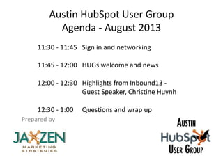 Austin HubSpot User Group
Agenda - August 2013
Prepared by
11:30 - 11:45 Sign in and networking
11:45 - 12:00 HUGs welcome and news
12:00 - 12:30 Highlights from Inbound13 -
Guest Speaker, Christine Huynh
12:30 - 1:00 Questions and wrap up
 