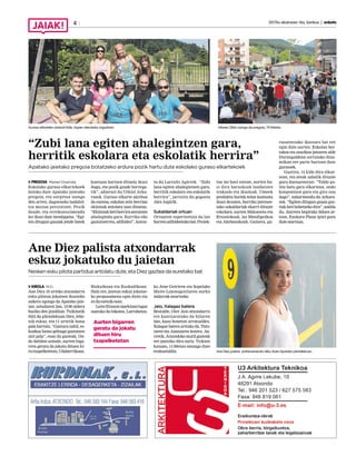 2017ko ekainaren 16a, barikua | anboto4
“Zubi lana egiten ahalegintzen gara,
herritik eskolara eta eskolatik herrira”
Apatako jaietako pregoia botatzeko ardura pozik hartu dute eskolako guraso elkartekoek
PREGOIA Markel Onaindia
Eskolako guraso elkartekoek
botako dute Apatako jaietako
pregoia, eta sorpresa izango
den arren, dagoeneko badabil-
tza mezua prestatzen. Pozik
daude, eta errekonozimendu
lez ikusi dute izendapena. “Egi-
ten ditugun gauzak jende batek
kontuan hartzen dituela ikusi
dugu, eta pozik gaude horrega-
tik”, adierazi du Urkiol Arka-
razok. Guraso elkarte aktiboa
da eurena, eskolan zein herrian
ekintzak antolatu izan dituena.
“Ekintzakbetiherriraateratzen
ahalegindu gara. Korrika edo
gaztainerrea, adibidez”, konta-
tu du Larraitz Agirrek. “Zubi
lana egiten ahalegintzen gara,
herritik eskolara eta eskolatik
herrira”, jarraitu du gogoeta
AlexAzpirik.
Sukaldariak ortuan
Ortuaren esperientzia da lan
horrenadibideetakobat.Proiek-
tua iaz hasi ostean, aurten ha-
si dira barazkiak landatzen
irakasle eta ikasleak. Umeek
produktu horiek zelan kozinatu
ikasi dezaten, herriko jatetxee-
tako sukaldariak ekarri dituzte
eskolara; aurten Makatzeta eta
Etxostekoak, iaz Mendigoikoa
eta Akebasokoak. Gainera, gu-
rasoentzako ikastaro bat ere
egin dute aurten. Eskolan ber-
takoa eta sasoikoa jatearen alde
Durangaldean sortutako dina-
mikan ere parte hartzen dute
gurasoek.
Guztira, 14 kide dira elkar-
tean, eta ateak zabalik dituzte
gura duenarentzat. “Talde po-
lita batu gara elkartean, ondo
konpontzen gara eta giro ona
dago”, nabarmendu du Arkara-
zok. “Egiten ditugun gauza guz-
tiakbetihobetzekodira”,azaldu
du. Aurrera begirako ildoen ar-
tean, Euskara Plana ipini gura
dutemartxan.
Guraso elkarteko zenbait kide, Axpen ateratako argazkian. Hilaren 28an izango da pregoia, 19:00etan.
Ane Diez palista atxondarrak
eskuz jokatuko du jaietan
Nesken esku pilota partidua antolatu dute, eta Diez gaztea da euretako bat
KIROLA M.O.
Ane Diez 16 urteko atxondarra
esku pilotan jokatzen ikusteko
aukera egongo da Apatako jaie-
tan, uztailaren 2an, 13:00 aldera
hasiko den jaialdian. Txikitatik
ibili da pilotalekuan Diez, lehe-
nik eskuz, eta 11 urtetik hona
pala hartuta. “Gustura nabil, es-
kuzkoa baino gehiago gustatzen
zait pala”, esan du gazteak. On-
do dabilen seinale, aurten biga-
rren geratu da jokatu dituen hi-
rutxapelketetan,Udaberrikoan,
Bizkaikoan eta Euskadikoan.
Hala ere, jaietan eskuz jokatze-
ko proposamena egin diote eta
ezduezetzikesan.
LeireEtxanizmarkinarragaz
osatuko du bikotea, Larrabetzu-
ko Jone Goiriren eta Sopelako
Maite Lejonagoitiaren aurka
indarrakneurtzeko.
Jaio, Xalagaz batera
Bestalde, Oier Jaio atxondarra
ere kantxaratuko da hilaren
2an, kasu honetan arratsaldez.
Xalagaz batera arituko da, Tain-
taren eta Azanzaren kontra. Au-
rretik,Atxondokomutilgazteak
ere jantziko dira zuriz. Txikien
kasuan, 11:00etan emango dute
erakustaldia. Ane Diez palista, entrenamendu-leku duen Apatako pilotalekuan.
Aurten bigarren
geratu da jokatu
dituen hiru
txapelketetan
 