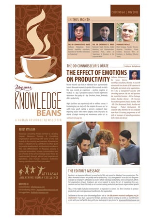 ISSUE NO 64 | NOV 2013

IN THIS MONTH

THE OD CONNOISSEUR’S ORATE
Sridharan Mahadevan, Senior
Director, mantHRas consultants,
elaborates on ‘The Effect of Emotions
on Productivity’

THE OD ENTHUSIAST’S ORATE
Kulwinder Singh, Director, Global
Marketing and Communication,
Synechron, Pune, writes on
‘Importance of Emotions in the
Corporate World’

THE OD CONNOISSEUR’S ORATE

FOUNDER’S ARTICLE
Niket Karajagi, Founder Director,
Atyaasaa Consulting Private
Limited, discusses ‘Role of
Emotions in Building Effective
Teams’

Sridharan Mahadevan

THE EFFECT OF EMOTIONS
ON PRODUCTIVITY

KNOWLEDGE
BEANS

A HUMAN RESOURCE NEWSLETTER

Recent research says that an individual faces approximately
twenty thousand moments (a period of few seconds in which
the brain records an experience – positive, negative or
neutral) in a day. Cumulative balance of these experiences
determines the quality of a day. Emotions, hence, definitely
affect productivity.
Highs and lows are experienced with or without reason. A
frustrating day can start with the simplest of reasons viz. ‘no
outfit looks good’, ruining a person’s emotional state.
Imposing bosses with intense targets create reluctance to
attend a budget meeting and monotonous orders act as
continued next page

Sridharan Mahadevan is
the Senior Director,
mantHRas consultants, Mumbai. He is an HR
veteran with four decades of HR experience in
both public and private sector organizations.
He is also a management educator with
consulting exposure. He has held positions
like Senior Vice President - HR, Ion Exchange
(India), Mumbai, Director – HR, Emerson
Process Management (India), Mumbai, DGM
- HR, Fisher Rosemount (India), Mumbai and
Manager - Product Development, SBI
Corporate office, Mumbai. He has conducted
more than 500 training programmes on soft
skills for managers of reputed organizations
both in India and abroad

ABOUT ATYAASAA
Atyaasaa Consulting Private Limited is a leading
Human Resource Training & Consulting
Organization partnering with some of the best
brands in the country and overseas. Atyaasaa has
been a catalyst and a contributor in their quest
for people development and business excellence.
The core differentiator of Atyaasaa process is
continual innovation, unique customization and
use of state of the art technology tools. These are
implemented through ethical and experienced
operations and human resource facilitators
having contribution as their core value.

THE EDITOR’S MESSAGE
WRITE TO US
For information : info@atyaasaa.com
For contributing articles : atyaasaaeditor@atyaasaa.com
For suggestions : feedback@atyaasaa.com

Emotion is an imperious influence in every facet of life and cannot be dislodged from organizations. The
effect of emotion is hence very visibly seen on productivity. It is a strong intrinsic factor that has the power
to inspire an employee’s willingness to excel. It affects individual productivity, which cumulatively affects
the organization at large. Employees are hence required to master the art of regulating their own
emotions and use them effectively so as to sustain soaring productivity and ensure organizational growth.
Thus, in this highly turbulent environment it is imperative to control and direct emotions to protract
productivity and create paramount excellence in the organization.
The theme of the next issue of Knowledge Beans will be ‘The link between emotional intelligence and job
involvement’. If you share a passion for the topic and have a flair for writing, do send to us your 300 word
article with your brief profile along with your photograph in jpeg format to atyaasaaeditor@atyaasaa.com

 
