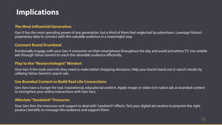 36
Implications
The Most Influential Generation
Gen X has the most spending power of any generation, but a third of them feel neglected by advertisers. Leverage Yahoo’s
proprietary data to connect with this valuable audience in a meaningful way.
Constant Brand Drumbeat
Emotionally engage with your Gen X consumer on their smartphone throughout the day and avoid primetime TV. Use mobile
ads through Yahoo Gemini to reach this desirable audience eﬃciently.
Play to the“Researchologist”Mindset
Give Gen X the tools and info they need to make better shopping decisions. Help your brand stand out in search results by
utilizing Yahoo Gemini’s search ads.
Use Branded Content to Build Real Life Connections
Gen Xers have a hunger for real, inspirational, educational content. Apply image or video-rich native ads as branded content
to strengthen your online interactions with Gen Xers.
Alleviate“Sandwich”Pressures
Give Gen Xers the resources and support to deal with“sandwich”eﬀects. Test your digital ad creative to pinpoint the right
product benefits to message this audience and support them.
 