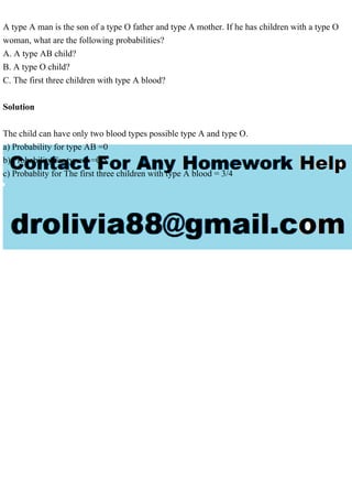 A type A man is the son of a type O father and type A mother. If he has children with a type O
woman, what are the following probabilities?
A. A type AB child?
B. A type O child?
C. The first three children with type A blood?
Solution
The child can have only two blood types possible type A and type O.
a) Probability for type AB =0
b) Probability for type 0 =0.5
c) Probablity for The first three children with type A blood = 3/4
 