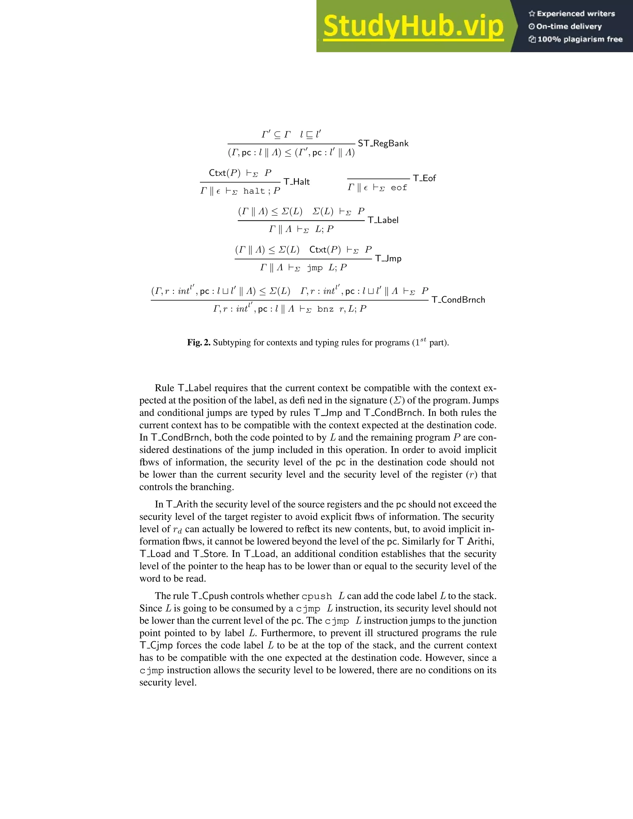 Γ′
⊆ Γ l ⊑ l′
ST RegBank
(Γ, pc : l k Λ) ≤ (Γ ′
, pc : l′
k Λ)
Ctxt(P) ⊢Σ P
T Halt
Γ k ǫ ⊢Σ halt ; P
T Eof
Γ k ǫ ⊢Σ eof
(Γ k Λ) ≤ Σ(L) Σ(L) ⊢Σ P
T Label
Γ k Λ ⊢Σ L; P
(Γ k Λ) ≤ Σ(L) Ctxt(P) ⊢Σ P
T Jmp
Γ k Λ ⊢Σ jmp L; P
(Γ, r : intl′
, pc : l ⊔ l′
k Λ) ≤ Σ(L) Γ, r : intl′
, pc : l ⊔ l′
k Λ ⊢Σ P
T CondBrnch
Γ, r : intl′
, pc : l k Λ ⊢Σ bnz r, L; P
Fig. 2. Subtyping for contexts and typing rules for programs (1st
part).
Rule T Label requires that the current context be compatible with the context ex-
pected at the position of the label, as defi ned in the signature (Σ) of the program. Jumps
and conditional jumps are typed by rules T Jmp and T CondBrnch. In both rules the
current context has to be compatible with the context expected at the destination code.
In T CondBrnch, both the code pointed to by L and the remaining program P are con-
sidered destinations of the jump included in this operation. In order to avoid implicit
fl
ows of information, the security level of the pc in the destination code should not
be lower than the current security level and the security level of the register (r) that
controls the branching.
In T Arith the security level of the source registers and the pc should not exceed the
security level of the target register to avoid explicit fl
ows of information. The security
level of rd can actually be lowered to refl
ect its new contents, but, to avoid implicit in-
formation fl
ows, it cannot be lowered beyond the level of the pc. Similarly for T Arithi,
T Load and T Store. In T Load, an additional condition establishes that the security
level of the pointer to the heap has to be lower than or equal to the security level of the
word to be read.
The rule T Cpush controls whether cpush L can add the code label L to the stack.
Since L is going to be consumed by a cjmp L instruction, its security level should not
be lower than the current level of the pc. The cjmp L instruction jumps to the junction
point pointed to by label L. Furthermore, to prevent ill structured programs the rule
T Cjmp forces the code label L to be at the top of the stack, and the current context
has to be compatible with the one expected at the destination code. However, since a
cjmp instruction allows the security level to be lowered, there are no conditions on its
security level.
 