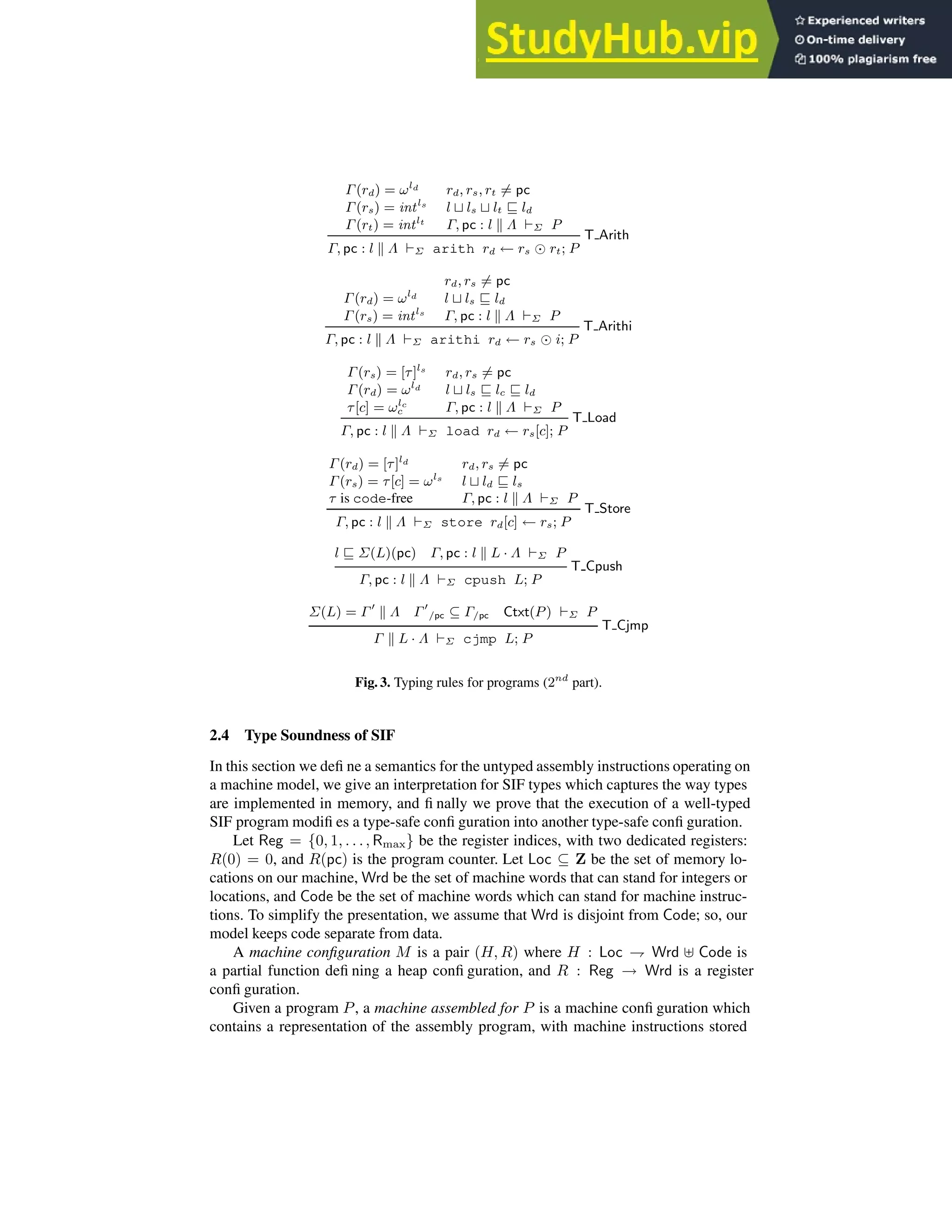 Γ(rd) = ωld rd, rs, rt 6= pc
Γ(rs) = intls
l ⊔ ls ⊔ lt ⊑ ld
Γ(rt) = intlt
Γ, pc : l k Λ ⊢Σ P
T Arith
Γ, pc : l k Λ ⊢Σ arith rd ← rs ⊙ rt; P
rd, rs 6= pc
Γ(rd) = ωld l ⊔ ls ⊑ ld
Γ(rs) = intls
Γ, pc : l k Λ ⊢Σ P
T Arithi
Γ, pc : l k Λ ⊢Σ arithi rd ← rs ⊙ i; P
Γ(rs) = [τ]ls
rd, rs 6= pc
Γ(rd) = ωld l ⊔ ls ⊑ lc ⊑ ld
τ[c] = ωlc
c Γ, pc : l k Λ ⊢Σ P
T Load
Γ, pc : l k Λ ⊢Σ load rd ← rs[c]; P
Γ(rd) = [τ]ld rd, rs 6= pc
Γ(rs) = τ[c] = ωls
l ⊔ ld ⊑ ls
τ is code-free Γ, pc : l k Λ ⊢Σ P
T Store
Γ, pc : l k Λ ⊢Σ store rd[c] ← rs; P
l ⊑ Σ(L)(pc) Γ, pc : l k L · Λ ⊢Σ P
T Cpush
Γ, pc : l k Λ ⊢Σ cpush L; P
Σ(L) = Γ ′
k Λ Γ′
/pc ⊆ Γ/pc Ctxt(P) ⊢Σ P
T Cjmp
Γ k L · Λ ⊢Σ cjmp L; P
Fig. 3. Typing rules for programs (2nd
part).
2.4 Type Soundness of SIF
In this section we defi ne a semantics for the untyped assembly instructions operating on
a machine model, we give an interpretation for SIF types which captures the way types
are implemented in memory, and fi nally we prove that the execution of a well-typed
SIF program modifi es a type-safe confi guration into another type-safe confi guration.
Let Reg = {0, 1, . . ., Rmax} be the register indices, with two dedicated registers:
R(0) = 0, and R(pc) is the program counter. Let Loc ⊆ Z be the set of memory lo-
cations on our machine, Wrd be the set of machine words that can stand for integers or
locations, and Code be the set of machine words which can stand for machine instruc-
tions. To simplify the presentation, we assume that Wrd is disjoint from Code; so, our
model keeps code separate from data.
A machine configuration M is a pair (H, R) where H : Loc ⇁ Wrd ⊎ Code is
a partial function defi ning a heap confi guration, and R : Reg → Wrd is a register
confi guration.
Given a program P, a machine assembled for P is a machine confi guration which
contains a representation of the assembly program, with machine instructions stored
 