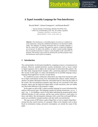 A Typed Assembly Language for Non-Interference
Ricardo Medel1
, Adriana Compagnoni1
, and Eduardo Bonelli2
1
Stevens Institute of Technology, Hoboken NJ 07030, USA,
2
LIFIA, Fac. de Informática, Univ. Nac. de La Plata, Argentina
{rmedel,abc}@cs.stevens.edu
eduardo@sol.info.unlp.edu.ar
Abstract. Non-interference is a desirable property of systems in a multilevel se-
curity architecture, stating that confidential information is not disclosed in public
output. The challenge of studying information flow for assembly languages is
that the control flow constructs that guide the analysis in high-level languages
are not present. To address this problem, we define a typed assembly language
that uses pseudo-instructions to impose a stack discipline on the control flow of
programs. We develop a type system for checking that assembly programs enjoy
non-interference and its proof of soundness.
1 Introduction
The confi dentiality of information handled by computing systems is of paramount im-
portance. However, standard perimeter security mechanisms such as access control
or digital signatures fail to address the enforcement of information-fl
ow policies. On
the other hand, language-based strategies offer a promising approach to information
fl
ow security. In this paper, we study confi dentiality for an assembly language using a
language-based approach to security via type-theory.
In a multilevel security architecture information can range from having low (pub-
lic) to high (confi dential) security level. Information fl
ow analysis studies whether an
attacker can obtain information about the confi dential data by observing the output of
the system. The non-interference property states that any two executions of the same
program, where only the high-level inputs differ in both executions, does not exhibit
any observable difference in the program’s output.
In this paper we defi ne SIF, a typed assembly language for secure information fl
ow
analysis with security types. This language contains two pseudo-instructions,cpush L
and cjmp L, for handling a stack of code labels indicating the program points where
different branches of code converge, and the type system enforces a stack policy on
those code labels. Our development culminates with a proof that well-typed SIF pro-
grams are assembled to untyped machine code that satisfy non-interference.
The type system of SIF detects explicit illegal fl
ows as well as implicit illegal fl
ows
arising from the control structure of a program. Other covert channels such as those
based on termination, timing, and power consumption, are outside the scope of this
paper.
 