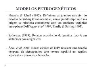 MODELOS PETROGENÉTICOS
- Haapala & Rämö (1992): Definiram os granitos rapakivi do
batólito de Wiborg (Fenosscandian) como granitos tipo A, e sua
origem se relaciona comumente com um ambiente tectônico
intra-placa (Dall’Agnol et al. 1999, Emslie & Stirling 1993).
- Sylvester, (1989): Relatou ocorrências de granitos tipo A em
ambientes pós-orogênicos.
- Åhall et al. 2000: Novos estudos de U/Pb revelam uma relação
temporal de sienogranitos com textura rapakivi em regiões
adjacentes a zonas de subducção.
 