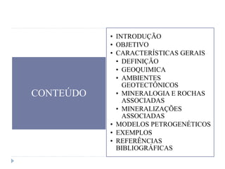 CONTEÚDO
• INTRODUÇÃO
• OBJETIVO
• CARACTERÍSTICAS GERAIS
• DEFINIÇÃO
• GEOQUIMICA
• AMBIENTES
GEOTECTÔNICOS
• MINERALOGIA E ROCHAS
ASSOCIADAS
• MINERALIZAÇÕES
ASSOCIADAS
• MODELOS PETROGENÉTICOS
• EXEMPLOS
• REFERÊNCIAS
BIBLIOGRÁFICAS
 