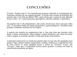 CONCLUSÕES
- O termo “Granito tipo-A” foi originalmente proposto referindo-se à diminuição dos
elementos alcalinos de um magma parental. A revisão mais recente da definição dos
granitos tipo A foi feita por Bonin 2007, quem afirma que o termo há sido aplicado
só por a letra “-A” a qual representa: anorogênico, alcalino, anhidro, e aluminoso.
- Os granitos tipo A são poligenéticos, não existe um processo único que gera todos
eles. É necessário dados de campo geoquímicos, geocronológicos e texturaies para
postular o ambiente tectônico de sua origem.
- A maioria dos modelos de magmatismo tipo A, têm uma fonte que transfere calor
desde o manto astenosferico, atravessando o manto litosférico, até a base da crosta,
onde o magma se acumula e produz a fusão parcial da crosta inferior.
- A principal controvérsia no estudo dos granitos tipo A é que eles são agrupados num
mesmo “tipo” embora tenham composições variadas. Destaca-se a sugestão de Frost
& Frost (2011) os quais propõem trocar o termo de “Granites A-type” por
“Ferroan”, dado que, a composição ferrosa destes granitos é comum em todas as
classificações propostas ate agora.
 
