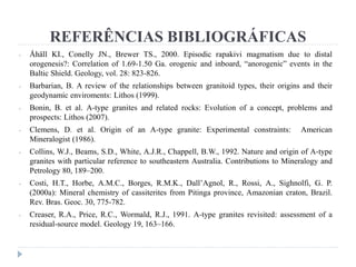 REFERÊNCIAS BIBLIOGRÁFICAS
- Åhäll KI., Conelly JN., Brewer TS., 2000. Episodic rapakivi magmatism due to distal
orogenesis?: Correlation of 1.69-1.50 Ga. orogenic and inboard, “anorogenic” events in the
Baltic Shield. Geology, vol. 28: 823-826.
- Barbarian, B. A review of the relationships between granitoid types, their origins and their
geodynamic enviroments: Lithos (1999).
- Bonin, B. et al. A-type granites and related rocks: Evolution of a concept, problems and
prospects: Lithos (2007).
- Clemens, D. et al. Origin of an A-type granite: Experimental constraints: American
Mineralogist (1986).
- Collins, W.J., Beams, S.D., White, A.J.R., Chappell, B.W., 1992. Nature and origin of A-type
granites with particular reference to southeastern Australia. Contributions to Mineralogy and
Petrology 80, 189–200.
- Costi, H.T., Horbe, A.M.C., Borges, R.M.K., Dall’Agnol, R., Rossi, A., Sighnolfi, G. P.
(2000a): Mineral chemistry of cassiterites from Pitinga province, Amazonian craton, Brazil.
Rev. Bras. Geoc. 30, 775-782.
- Creaser, R.A., Price, R.C., Wormald, R.J., 1991. A-type granites revisited: assessment of a
residual-source model. Geology 19, 163–166.
 