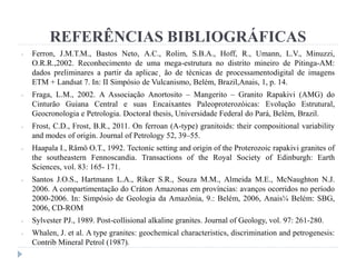 - Ferron, J.M.T.M., Bastos Neto, A.C., Rolim, S.B.A., Hoff, R., Umann, L.V., Minuzzi,
O.R.R.,2002. Reconhecimento de uma mega-estrutura no distrito mineiro de Pitinga-AM:
dados preliminares a partir da aplicac¸ ão de técnicas de processamentodigital de imagens
ETM + Landsat 7. In: II Simpósio de Vulcanismo, Belém, Brazil,Anais, 1, p. 14.
- Fraga, L.M., 2002. A Associação Anortosito – Mangerito – Granito Rapakivi (AMG) do
Cinturão Guiana Central e suas Encaixantes Paleoproterozóicas: Evolução Estrutural,
Geocronologia e Petrologia. Doctoral thesis, Universidade Federal do Pará, Belém, Brazil.
- Frost, C.D., Frost, B.R., 2011. On ferroan (A-type) granitoids: their compositional variability
and modes of origin. Journal of Petrology 52, 39–55.
- Haapala I., Rämö O.T., 1992. Tectonic setting and origin of the Proterozoic rapakivi granites of
the southeastern Fennoscandia. Transactions of the Royal Society of Edinburgh: Earth
Sciences, vol. 83: 165- 171.
- Santos J.O.S., Hartmann L.A., Riker S.R., Souza M.M., Almeida M.E., McNaughton N.J.
2006. A compartimentação do Cráton Amazonas em províncias: avanços ocorridos no período
2000-2006. In: Simpósio de Geologia da Amazônia, 9.: Belém, 2006, Anais¼ Belém: SBG,
2006, CD-ROM
- Sylvester PJ., 1989. Post-collisional alkaline granites. Journal of Geology, vol. 97: 261-280.
- Whalen, J. et al. A type granites: geochemical characteristics, discrimination and petrogenesis:
Contrib Mineral Petrol (1987).
REFERÊNCIAS BIBLIOGRÁFICAS
 