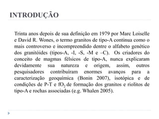 INTRODUÇÃO
Trinta anos depois de sua definição em 1979 por Marc Loiselle
e David R. Wones, o termo granitos de tipo-A continua como o
mais controverso e incompreendido dentre o alfabeto genético
dos granitóides (tipos-A, -I, -S, -M e –C). Os criadores do
conceito de magmas félsicos de tipo-A, nunca explicaram
devidamente sua natureza e origem, assim, outros
pesquisadores contribuíram enormes avanços para a
caracterização geoquímica (Bonin 2007), isotópica e de
condições de P-T e fO2 de formação dos granitos e riolitos de
tipo-A e rochas associadas (e.g. Whalen 2005).
 