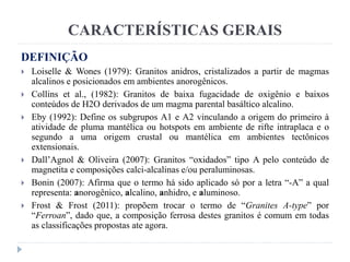 CARACTERÍSTICAS GERAIS
DEFINIÇÃO
 Loiselle & Wones (1979): Granitos anidros, cristalizados a partir de magmas
alcalinos e posicionados em ambientes anorogênicos.
 Collins et al., (1982): Granitos de baixa fugacidade de oxigênio e baixos
conteúdos de H2O derivados de um magma parental basáltico alcalino.
 Eby (1992): Define os subgrupos A1 e A2 vinculando a origem do primeiro à
atividade de pluma mantélica ou hotspots em ambiente de rifte intraplaca e o
segundo a uma origem crustal ou mantélica em ambientes tectônicos
extensionais.
 Dall’Agnol & Oliveira (2007): Granitos “oxidados” tipo A pelo conteúdo de
magnetita e composições calci-alcalinas e/ou peraluminosas.
 Bonin (2007): Afirma que o termo há sido aplicado só por a letra “-A” a qual
representa: anorogênico, alcalino, anhidro, e aluminoso.
 Frost & Frost (2011): propõem trocar o termo de “Granites A-type” por
“Ferroan”, dado que, a composição ferrosa destes granitos é comum em todas
as classificações propostas ate agora.
 