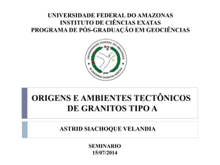 ASTRID SIACHOQUE VELANDIA
UNIVERSIDADE FEDERAL DO AMAZONAS
INSTITUTO DE CIÊNCIAS EXATAS
PROGRAMA DE PÓS-GRADUAÇÃO EM GEOCIÊNCIAS
ORIGENS E AMBIENTES TECTÔNICOS
DE GRANITOS TIPO A
SEMINARIO
15/07/2014
 