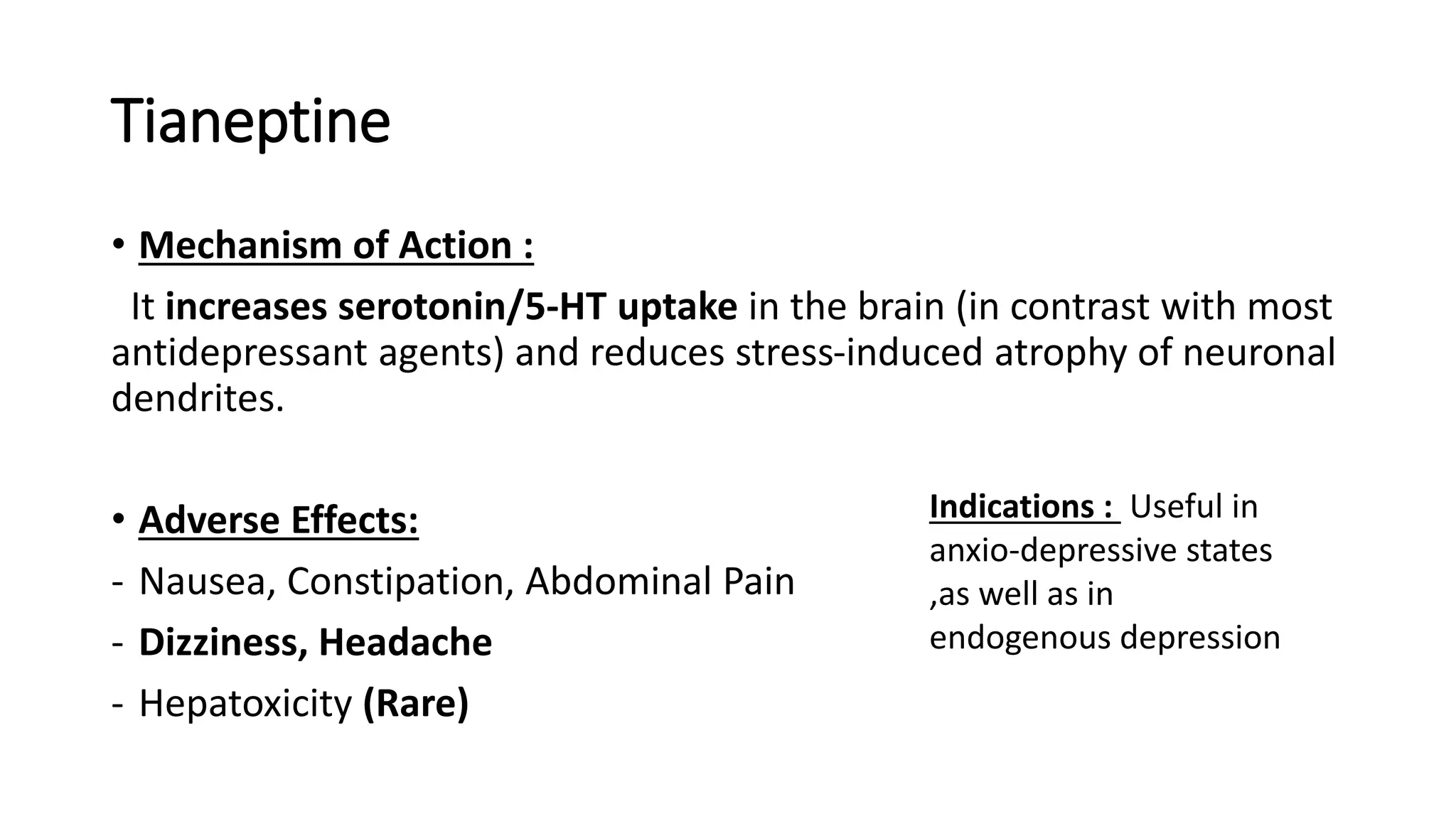 Tianeptine
• Mechanism of Action :
It increases serotonin/5-HT uptake in the brain (in contrast with most
antidepressant agents) and reduces stress-induced atrophy of neuronal
dendrites.
• Adverse Effects:
- Nausea, Constipation, Abdominal Pain
- Dizziness, Headache
- Hepatoxicity (Rare)
Indications : Useful in
anxio-depressive states
,as well as in
endogenous depression
 