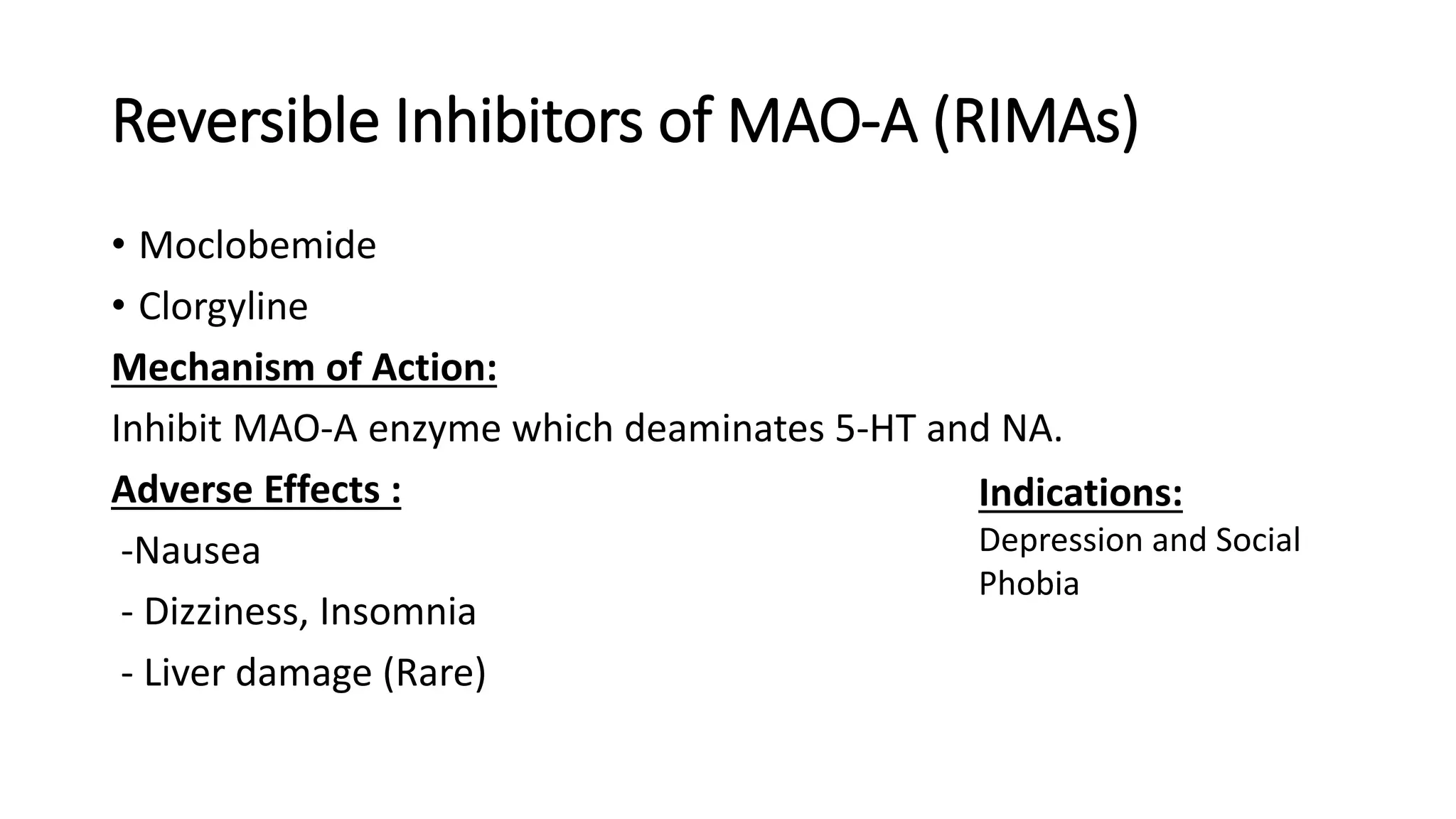 Reversible Inhibitors of MAO-A (RIMAs)
• Moclobemide
• Clorgyline
Mechanism of Action:
Inhibit MAO-A enzyme which deaminates 5-HT and NA.
Adverse Effects :
-Nausea
- Dizziness, Insomnia
- Liver damage (Rare)
Indications:
Depression and Social
Phobia
 