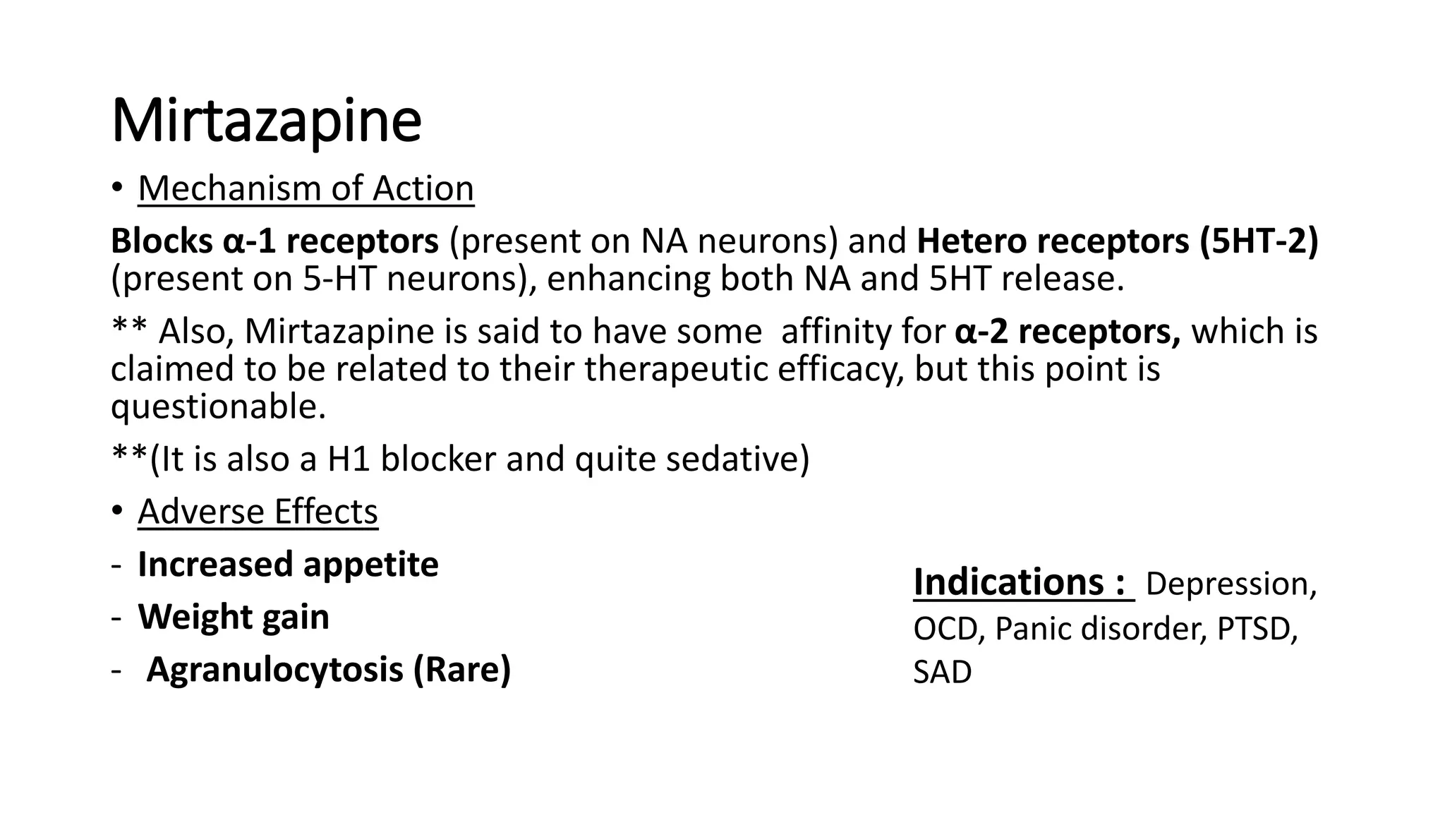 Mirtazapine
• Mechanism of Action
Blocks α-1 receptors (present on NA neurons) and Hetero receptors (5HT-2)
(present on 5-HT neurons), enhancing both NA and 5HT release.
** Also, Mirtazapine is said to have some affinity for α-2 receptors, which is
claimed to be related to their therapeutic efficacy, but this point is
questionable.
**(It is also a H1 blocker and quite sedative)
• Adverse Effects
- Increased appetite
- Weight gain
- Agranulocytosis (Rare)
Indications : Depression,
OCD, Panic disorder, PTSD,
SAD
 