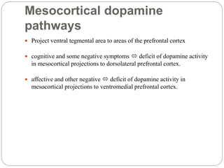 Mesocortical dopamine
pathways
 Project ventral tegmental area to areas of the prefrontal cortex
 cognitive and some negative symptoms  deficit of dopamine activity
in mesocortical projections to dorsolateral prefrontal cortex.
 affective and other negative  deficit of dopamine activity in
mesocortical projections to ventromedial prefrontal cortex.
 