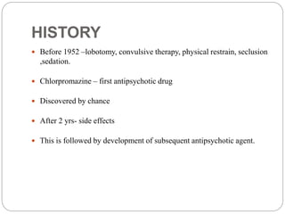 HISTORY
 Before 1952 –lobotomy, convulsive therapy, physical restrain, seclusion
,sedation.
 Chlorpromazine – first antipsychotic drug
 Discovered by chance
 After 2 yrs- side effects
 This is followed by development of subsequent antipsychotic agent.
 