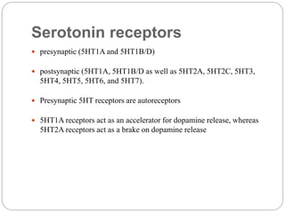 Serotonin receptors
 presynaptic (5HT1A and 5HT1B/D)
 postsynaptic (5HT1A, 5HT1B/D as well as 5HT2A, 5HT2C, 5HT3,
5HT4, 5HT5, 5HT6, and 5HT7).
 Presynaptic 5HT receptors are autoreceptors
 5HT1A receptors act as an accelerator for dopamine release, whereas
5HT2A receptors act as a brake on dopamine release
 