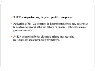  5HT2A antagonism may improve positive symptoms
 Activation of 5HT2A receptors in the prefrontal cortex may contribute
to positive symptoms of hallucinations by enhancing the excitation of
glutamate neuron
 5HT2A antagonists block glutamate release thus reducing
hallucinations and other positive symptoms.
 
