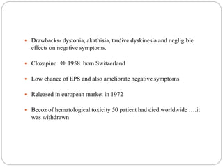  Drawbacks- dystonia, akathisia, tardive dyskinesia and negligible
effects on negative symptoms.
 Clozapine  1958 bern Switzerland
 Low chance of EPS and also ameliorate negative symptoms
 Released in european market in 1972
 Becoz of hematological toxicity 50 patient had died worldwide ….it
was withdrawn
 
