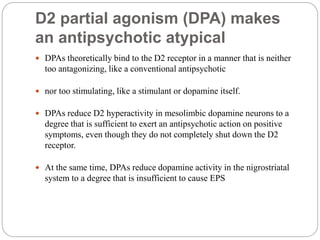 D2 partial agonism (DPA) makes
an antipsychotic atypical
 DPAs theoretically bind to the D2 receptor in a manner that is neither
too antagonizing, like a conventional antipsychotic
 nor too stimulating, like a stimulant or dopamine itself.
 DPAs reduce D2 hyperactivity in mesolimbic dopamine neurons to a
degree that is sufficient to exert an antipsychotic action on positive
symptoms, even though they do not completely shut down the D2
receptor.
 At the same time, DPAs reduce dopamine activity in the nigrostriatal
system to a degree that is insufficient to cause EPS
 