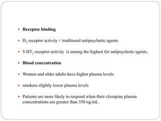  Receptor binding
 D2 receptor activity < traditional antipsychotic agents
 5-HT2 receptor activity is among the highest for antipsychotic agents.
 Blood concentration
 Women and older adults have higher plasma levels.
 smokers slightly lower plasma levels
 Patients are more likely to respond when their clozapine plasma
concentrations are greater than 350 ng/mL.
 