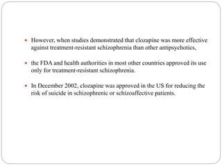  However, when studies demonstrated that clozapine was more effective
against treatment-resistant schizophrenia than other antipsychotics,
 the FDA and health authorities in most other countries approved its use
only for treatment-resistant schizophrenia.
 In December 2002, clozapine was approved in the US for reducing the
risk of suicide in schizophrenic or schizoaffective patients.
 