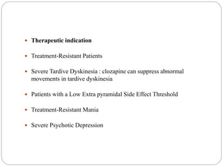  Therapeutic indication
 Treatment-Resistant Patients
 Severe Tardive Dyskinesia : clozapine can suppress abnormal
movements in tardive dyskinesia
 Patients with a Low Extra pyramidal Side Effect Threshold
 Treatment-Resistant Mania
 Severe Psychotic Depression
 
