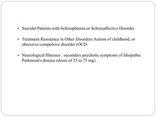  Suicidal Patients with Schizophrenia or Schizoaffective Disorder
 Treatment Resistance in Other Disorders:Autism of childhood, or
obsessive-compulsive disorder (OCD.
 Neurological Illnesses : secondary psychotic symptoms of Idiopathic
Parkinson's disease (doses of 25 to 75 mg).
 