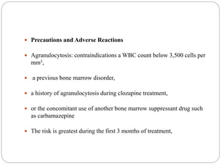  Precautions and Adverse Reactions
 Agranulocytosis: contraindications a WBC count below 3,500 cells per
mm3,
 a previous bone marrow disorder,
 a history of agranulocytosis during clozapine treatment,
 or the concomitant use of another bone marrow suppressant drug such
as carbamazepine
 The risk is greatest during the first 3 months of treatment,
 