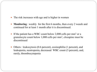  The risk increases with age and is higher in women
 Monitoring : weekly for the first 6 months, then every 2 weeek and
continued for at least 1 month after it is discontinued.
 If the patient has a WBC count below 2,000 cells per mm3 or a
granulocyte count below 1,000 cells per mm3, clozapine must be
discontinued
 Others : leukocytosis (0.6 percent), eosinophilia (1 percent), and
leukopenia, neutropenia, decreased WBC count (3 percent), and,
rarely, thrombocytopenia
 