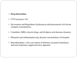  Drug Interactions
 CYP isoenzyme 1A2
 fluvoxamine and Risperidone Erythromycin and ketoconazole will elevate
clozapine concentrations,
 Cimetidine, SSRIs, tricyclic drugs, and divalproic acid decrease clearance.
 Phenytoin and carbamazepine may decrease concentrations of clozapine
 Benzodiazepines a few case reports of delirium, increased somnolence,
and acute respiratory suppression have appeared.
 