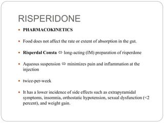 RISPERIDONE
 PHARMACOKINETICS
 Food does not affect the rate or extent of absorption in the gut.
 Risperdal Consta  long-acting (IM) preparation of risperdone
 Aqueous suspension  minimizes pain and inflammation at the
injection
 twice-per-week
 It has a lower incidence of side effects such as extrapyramidal
symptoms, insomnia, orthostatic hypotension, sexual dysfunction (<2
percent), and weight gain.
 