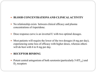  BLOOD CONCENTRATIONS AND CLINICALACTIVITY
 No relationship exists between clinical efficacy and plasma
concentrations of risperidone.
 Dose response curve is an inverted U with two optimal dosages.
 Most patients will require the lower of the two dosages (4 mg per day),
experiencing some loss of efficacy with higher doses, whereas others
will do best with 6 to 8 mg per day.
 RECEPTOR BINDING
 Potent central antagonism of both serotonin (particularly 5-HT2A) and
D2 receptors
 