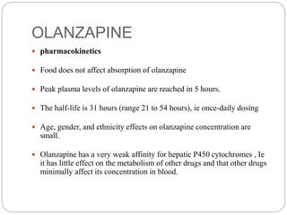 OLANZAPINE
 pharmacokinetics
 Food does not affect absorption of olanzapine
 Peak plasma levels of olanzapine are reached in 5 hours.
 The half-life is 31 hours (range 21 to 54 hours), ie once-daily dosing
 Age, gender, and ethnicity effects on olanzapine concentration are
small.
 Olanzapine has a very weak affinity for hepatic P450 cytochromes , Ie
it has little effect on the metabolism of other drugs and that other drugs
minimally affect its concentration in blood.
 